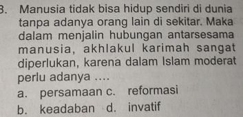 Manusia tidak bisa hidup sendiri di dunia
tanpa adanya orang lain di sekitar. Maka
dalam menjalin hubungan antarsesama
manusia, akhlakul karimah sangat
diperlukan, karena dalam Islam moderat
perlu adanya ....
a. persamaan c. reformasi
b. keadaban d. invatif