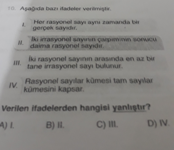 Aşağıda bazı ifadeler verilmiştir.
Her rasyonel sayı aynı zamanda bir
1. gerçek sayıdır.
Íki irrasyonel sayının çarpımınin sonucu
II. daima rasyonel sayıdır.
İki rasyonel sayının arasında en az bir
III. tane irrasyonel sayı bulunur.
IV Rasyonel sayılar kümesi tam sayılar
kümesini kapsar.
Verilen ifadelerden hangisi yanlıştır?
A) I. B) II. C) III. D) IV.