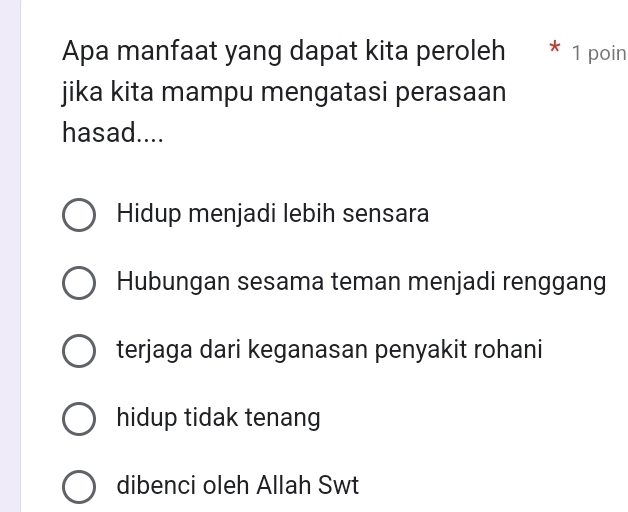 Apa manfaat yang dapat kita peroleh 1 poin
jika kita mampu mengatasi perasaan
hasad....
Hidup menjadi lebih sensara
Hubungan sesama teman menjadi renggang
terjaga dari keganasan penyakit rohani
hidup tidak tenang
dibenci oleh Allah Swt