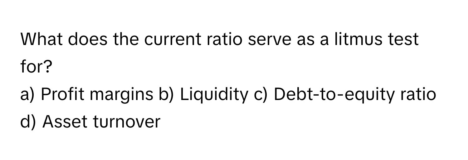 What does the current ratio serve as a litmus test for?

a) Profit margins b) Liquidity c) Debt-to-equity ratio d) Asset turnover