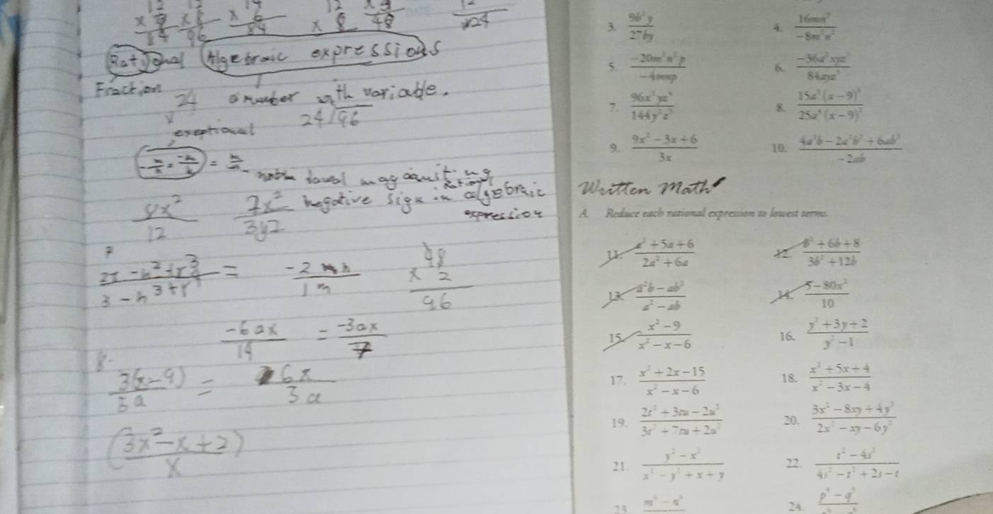  96^2y/27by   16mn^2/-8m^2n^2 
4.
5.  (-20m^2n^2p)/-4mnp   (-36x^2xyz^2)/84zyz^3 
6.
7.  96x^2yz^3/144y^2z^3  8. frac 15a^3(x-9)^325a^4(x-9)^2
9.  (9x^2-3x+6)/3x  10.  (4a^3b-2a^2b^2+6ab^3)/-2ab 
A. Reduce each rational expression to lowest terms.
μ  (a^2+5a+6)/2a^2+6a 
 (4^2+6b+8)/3b^2+12b 
JK  (-a^2b-ab^2)/a^2-ab   (5-80x^2)/10 
15  (x^2-9)/x^2-x-6  16.  (y^2+3y+2)/y^2-1 
17.  (x^2+2x-15)/x^2-x-6  18.  (x^2+5x+4)/x^2-3x-4 
19.  (2x^2+3m-2x^2)/3x^2+7m+2x^2  20.  (3x^2-8xy+4y^2)/2x^2-xy-6y^2 
21.  (y^2-x^2)/x^3-y^2+x+y  22.  (t^2-4s^3)/4t^2-t^2+2t-t 
23 _ m^4-n^4 24. frac p^4-q^3