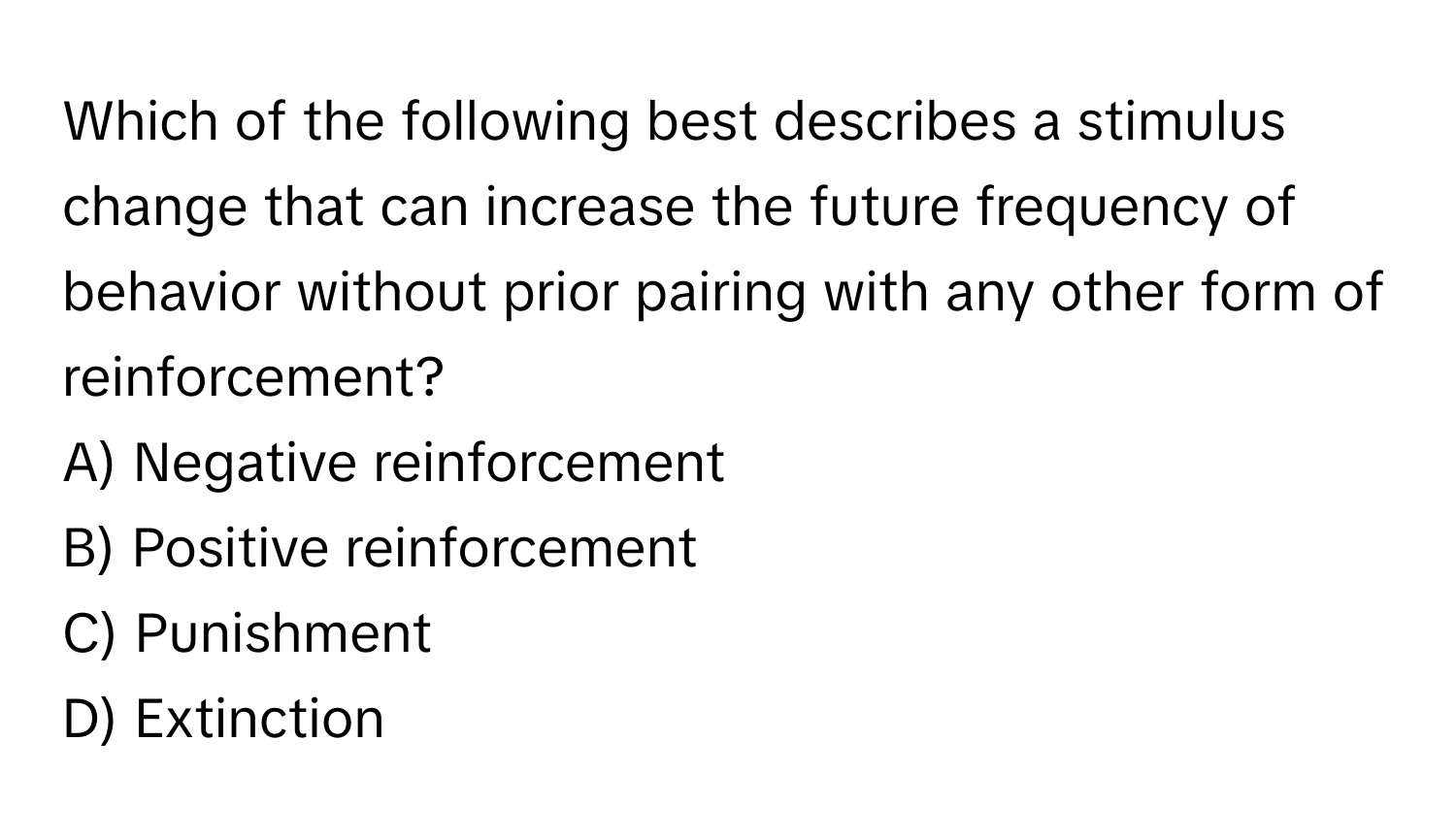 Which of the following best describes a stimulus change that can increase the future frequency of behavior without prior pairing with any other form of reinforcement?

A) Negative reinforcement 
B) Positive reinforcement 
C) Punishment 
D) Extinction