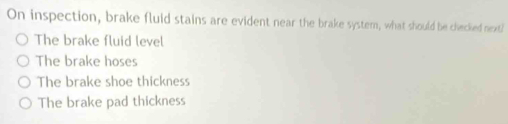 On inspection, brake fluid stains are evident near the brake system, what should be checked nexti
The brake fluid level
The brake hoses
The brake shoe thickness
The brake pad thickness
