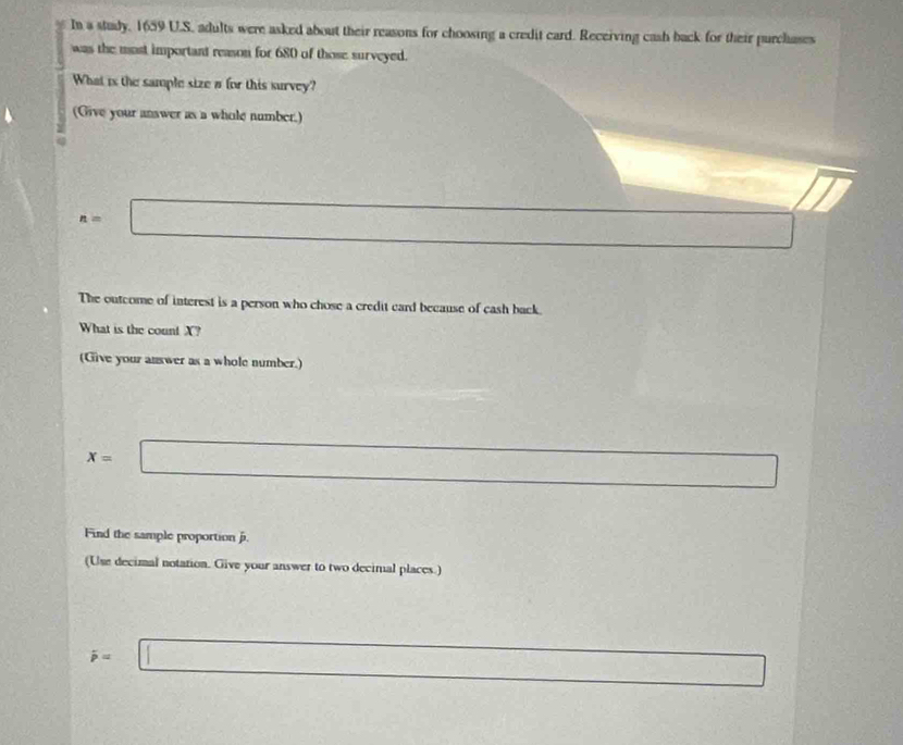 In a study, 1659 U.S. adults were asked about their reasons for choosing a credit card. Receiving cash back for their purchases 
was the most important reason for 680 of those surveyed. 
What is the sample size a for this survey? 
(Give your answer as a whole number.)
n=□ □
The outcome of interest is a person who chose a credit card because of cash back. 
What is the count X? 
(Give your answer as a whole number.)
x= □ 
Find the sample proportion j. 
(Use decimal notation. Give your answer to two decimal places.)
dot p=□