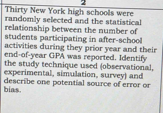 Thirty New York high schools were 
randomly selected and the statistical 
relationship between the number of 
students participating in after-school 
activities during they prior year and their 
end-of-year GPA was reported. Identify 
the study technique used (observational, 
experimental, simulation, survey) and 
describe one potential source of error or 
bias.