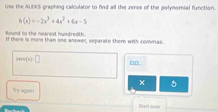 Use the ALEKS graphing calculator to find all the zeros of the polynomial function.
h(x)=-2x^3+4x^2+6x-5
Round to the nearest hundredth. 
If there is more than one answer, separate them with commas.
zero(s):□
□,□,. 
× 
Try again 
Start over 
Dechack