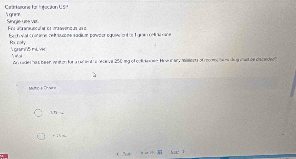 Ceftriaxone for injection USP
1 gram
Single-use vial
For intramuscular or intravenous use
Each vial contains ceftriaxone sodium powder equivalent to 1 gram ceftriaxone.
Rx only
1 gram/15 mL vial
1vial
An order has been written for a patient to receive 250 mg of ceftriaxone. How many milliliters of reconstituted drug must be discarded?
Multiple Choice
3.75 mL
11.25 mL
Prey 19 Next >