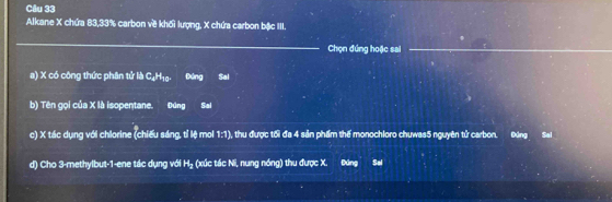 Alkane X chứa 83, 33% carbon về khối lượng, X chứa carbon bậc III. 
_ 
Chọn đứng hoặc sai_ 
a) X có công thức phân tử là C₄H₁ 25 Đứng Sal 
b) Tên gọi của X là isopentane. Đúng Sal 
c) X tác dụng với chlorine (chiếu sáng, tỉ lệ mol 1:1), thu được tối đa 4 sản phẩm thế monochloro chuwas5 nguyên tử carbon. Đng Sai 
d) Cho 3 -methylbut -1 -ene tác dụng với H_2 (xúc tác Ni, nung nóng) thu được X. Đăng Sal