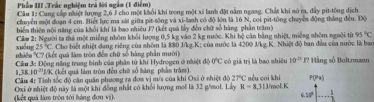 Phầu III .Trắc nghiệm trả lời ngắn (1 điểm) 
Câu 1: Cung cấp nhiệt lượng 2, 6 J cho một khối khí trong một xi lanh đặt nằm ngang. Chất khí nở ra, đẩy pit-tông dịch 
chuyển một đoạn 4 cm. Biết lực ma sát giữa pit-tông và xi-lanh có độ lớn là 16 N, coi pit-tông chuyển động thắng đều. Độ 
biển thiên nội năng của khối khí là bao nhiêu J? (kết quả lấy đến chữ số hàng phần trăm) 
Câu 2: Người ta thả một miếng nhôm khối lượng 0,5 kg vào 2 kg nước. Khi hệ cân bằng nhiệt, miếng nhộm nguội từ 95°C
xuống 25°C C. Cho biết nhiệt dung riêng của nhôm là 880 J/kg.K; của nước là 4200 J/kg.K. Nhiệt độ ban đầu của nước là bao 
nhiều^0C C? (kết quả làm tròn đến chữ số hàng phần mười) 
Câu 3: Động năng trung bình của phân tử khí Hydrogen ở nhiệt độ 0°C có giá trị là bao nhiêu 10^(-21)J ? Hằng số Boltzmann 
1,38. 10^(-23)J/K (kết quả làm tròn đến chữ số hàng phần trăm). 
Câu 4: Tính tốc độ căn quân phương ra đơn vị m/s của khí Oxi ở nhiệt độ 27°C nếu coi khí P(Pa)
Oxi ở nhiệt độ này là một khí đồng nhất có khối lượng mol là 32 g/mol. Lấy R=8,31J/mol.K
(kết quả làm tròn tới hàng đơn vị). 
6. 10^5 1