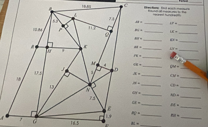 Perlod:_
Directions: Find each measure
Round all measures to the
nearest hundredth.
_ LP=
_
_ LK= _
BH= _ KN= _
_ LN=
_
_
_ PK=
_ QM= _
_
_
CM=
_
_
CD=
_ ND=
_
_ DE=
_
BQ= _
RII=
_
BL= _