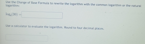 Use the Change of Base Formula to rewrite the logarithm with the common logarithm or the natural 
logarithm:
log _6(30)=□
Use a calculator to evaluate the logarithm. Round to four decimal places.