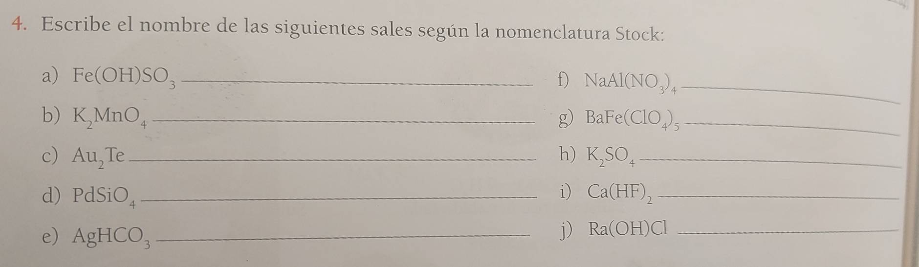 Escribe el nombre de las siguientes sales según la nomenclatura Stock: 
a) Fe(OH)SO_3 _f) NaAl(NO_3)_4 _ 
b) K_2MnO_4 _g) BaFe(ClO_4)_5._ 
c) Au_2Te _h) K_2SO_4 _ 
i) 
d) PdSiO_4 _ Ca(HF)_2 _ 
e) AgHCO_3 _ 
j) Ra(OH)Cl _