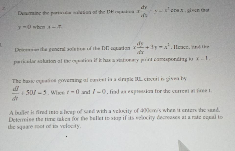 Determine the particular solution of the DE equation x dy/dx -y=x^2cos x , given that
y=0 when x=π. 
Determine the general solution of the DE equation x dy/dx +3y=x^2. Hence, find the 
particular solution of the equation if it has a stationary point corresponding to x=1. 
The basic equation governing of current in a simple RL circuit is given by
 dI/dt +50I=5. When t=0 and I=0 , find an expression for the current at time t. 
A bullet is fired into a heap of sand with a velocity of 400cm/s when it enters the sand. 
Determine the time taken for the bullet to stop if its velocity decreases at a rate equal to 
the square root of its velocity.