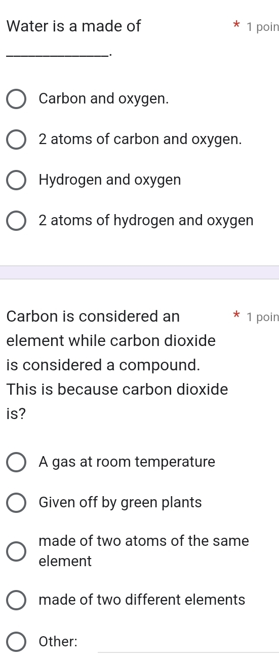 Water is a made of 1 poin
_
Carbon and oxygen.
2 atoms of carbon and oxygen.
Hydrogen and oxygen
2 atoms of hydrogen and oxygen
Carbon is considered an 1 poin
element while carbon dioxide
is considered a compound.
This is because carbon dioxide
is?
A gas at room temperature
Given off by green plants
made of two atoms of the same
element
made of two different elements
_
Other: