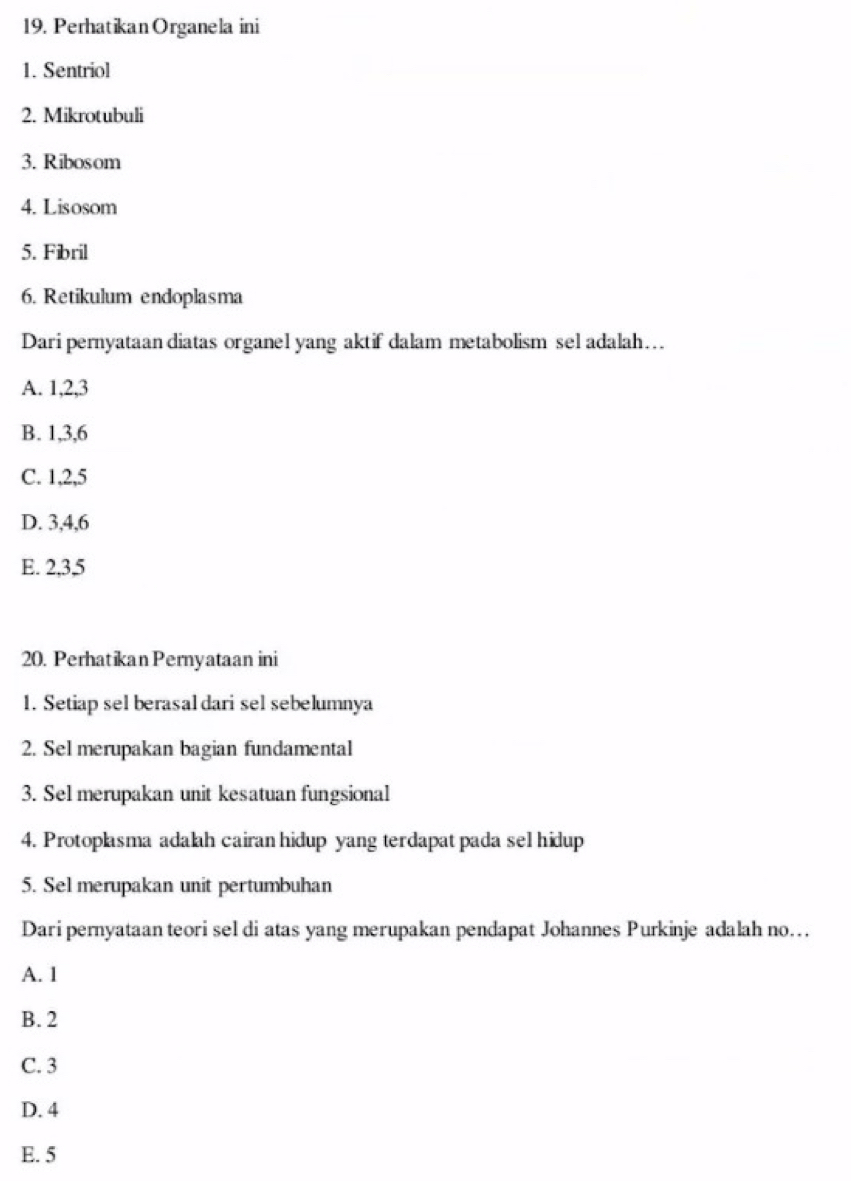 PerhatikanOrganela ini
1. Sentriol
2. Mikrotubuli
3. Ribosom
4. Lisosom
5. Fibril
6. Retikulum endoplasma
Dari pernyataan diatas organel yang aktif dalam metabolism sel adalah…
A. 1, 2, 3
B. 1, 3, 6
C. 1, 2, 5
D. 3, 4, 6
E. 2, 3, 5
20. Perhatikan Pernyataan ini
1. Setiap sel berasal dari sel sebelumnya
2. Sel merupakan bagian fundamental
3. Sel merupakan unit kesatuan fungsional
4. Protoplasma adalah cairan hidup yang terdapat pada sel hidup
5. Sel merupakan unit pertumbuhan
Dari pernyataan teori sel di atas yang merupakan pendapat Johannes Purkinje adalah no…
A. 1
B. 2
C. 3
D. 4
E. 5