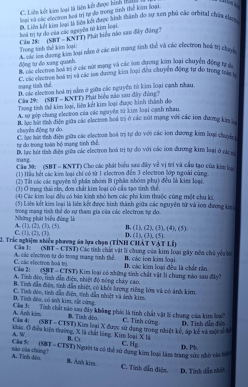 C. Liên kết kim loại là liên kết được hình than
Cation ki 
loại và các electron hoá trị tự do trong tinh thể kim loại.
D. Liên kết kim loại là liên kết được hình thành do sự xen phủ các orbital chứa electro
hoá trị tự do của các nguyên tử kim loại.
Câu 28: (SBT - KNTT) Phát biểu nào sau đây đúng?
Trong tinh thể kim loại:
A. các ion dương kim loại nằm ở các nút mạng tinh thể và các electron hoá trị chuyển
động tự do xung quanh.
B. các electron hoá trị ở các nút mạng và các ion dựơng kim loại chuyển động tự do,
C. các electron hoá trị và các ion dương kim loại đều chuyển động tự do trong toàn bộ
mạng tinh thể.
D. các electron hoá trị nằm ở giữa các nguyên tử kim loại cạnh nhau.
Câu 29: (SBT - KNTT) Phát biểu nào sau đây đúng?
Trong tinh thể kim loại, liên kết kim loại được hình thành do
A. sự góp chung electron của các nguyên tử kim loại cạnh nhau.
B. lực hút tĩnh điện giữa các electron hoá trị ở các nút mạng với các ion dương kim loạ
chuyển động tự do.
C. lực hút tĩnh điện giữa các electron hoá trị tự do với các ion dương kim loại chuyển đ
tự do trong toàn bộ mạng tinh thể.
D. lực hút tĩnh điện giữa các electron hoá trị tự do với các ion dương kim loại ở các nứm
mạng.
Câu 30: (SBT - KNTT) Cho các phát biểu sau đây về vị trí và cấu tạo của kim loại
(1) Hầu hết các kim loại chỉ có từ 1 electron đến 3 electron lớp ngoài cùng.
(2) Tất các các nguyên tố phân nhóm B (phân nhóm phụ) đều là kim loại.
(3) Ở trạng thái rằn, đơn chất kim loại có cầu tạo tinh thể.
(4) Các kim loại đều có bán kính nhỏ hơn các phi kim thuộc cùng một chu kì.
(5) Liên kết kim loại là liên kết được hình thành giữa các nguyên tử và ion dương kim
trong mạng tinh thể do sự tham gia của các electron tự do.
Những phát biểu đúng là
A. (1), (2), (3), (5). B. (1), (2), (3), (4), (5).
C. (1), (2), (3). D. (1), (3), (5)
2. Trắc nghiệm nhiều phương án lựa chọn (TÍNH CHÁT VẠT LÍ)
Câu 1: (SBT - CTST) Các tính chất vật lí chung của kim loại gây nên chủ yếu bởi
A. các electron tự do trong mạng tinh thể. B. các ion kim loại.
C. các electron hoá trị. D. các kim loại đều là chất rắn.
Câu 2: (SBT - CTST) Kim loại có những tính chất vật lí chung nào sau đây?
A. Tính dẻo, tính dẫn điện, nhiệt độ nóng chảy cao.
B. Tính dẫn điện, tính dẫn nhiệt, có khối lượng riêng lớn và có ánh kim.
C. Tính dẻo, tính dẫn điện, tính dẫn nhiệt và ánh kim.
D. Tính dẻo, có ánh kim, rất cứng.
Câu 3: Tính chất nào sau đây không phải là tính chất vật lí chung của kim loại?
A. Ánh kim. B. Tính dẻo. C. Tính cứng. D. Tính dẫn điện
Câu 4:   (SBT - CTST) Kim loại X được sử dụng trong nhiệt kế, áp kế và một số thể
khác. Ở điều kiện thường, X là chất lỏng. Kim loại X là
A. W. B. Cr. C. Hg.
D. Pb.
Câu 5:   (SBT - CTST) Người ta có thể sử dụng kim loại làm trang sức nhờ vào tính 
nào của chúng?
A. Tính dẻo. B. Ánh kim. C. Tính dẫn điện. D. Tính dẫn nhiệt