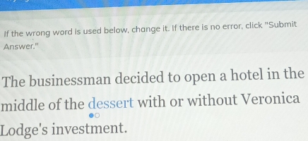 If the wrong word is used below, change it. If there is no error, click "Submit 
Answer." 
The businessman decided to open a hotel in the 
middle of the dessert with or without Veronica 
Lodge's investment.