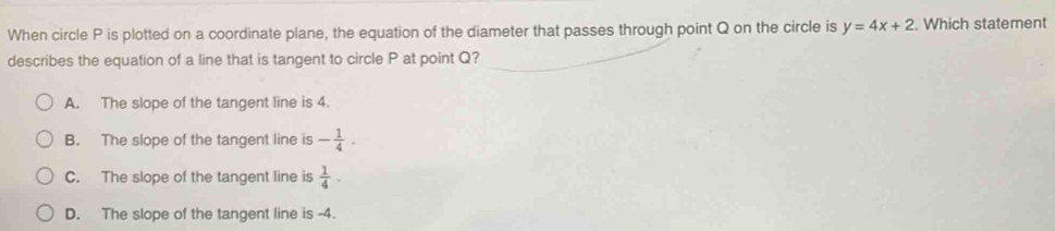 When circle P is plotted on a coordinate plane, the equation of the diameter that passes through point Q on the circle is y=4x+2. Which statement
describes the equation of a line that is tangent to circle P at point Q?
A. The slope of the tangent line is 4.
B. The slope of the tangent line is - 1/4 ·
C. The slope of the tangent line is  1/4 -
D. The slope of the tangent line is -4.