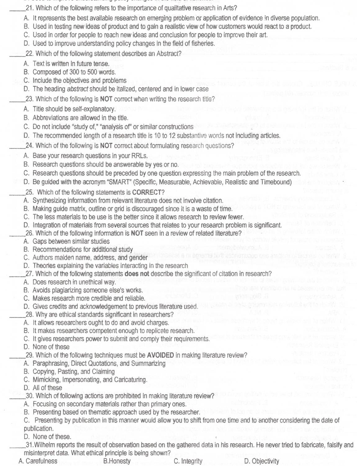 Which of the following refers to the importance of qualitative research in Arts?
A. It represents the best available research on emerging problem or application of evidence in diverse population.
B. Used in testing new ideas of product and to gain a realistic view of how customers would react to a product.
C. Used in order for people to reach new ideas and conclusion for people to improve their art.
D. Used to improve understanding policy changes in the field of fisheries.
_22. Which of the following statement describes an Abstract?
A. Text is written in future tense.
B. Composed of 300 to 500 words.
C. Include the objectives and problems
D. The heading abstract should be italized, centered and in lower case
_23. Which of the following is NOT correct when writing the research title?
A. Title should be self-explanatory.
B. Abbreviations are allowed in the title.
C. Do not include “study of,” “analysis of or similar constructions
D. The recommended length of a research title is 10 to 12 substantive words not including articles.
_24. Which of the following is NOT correct about formulating research questions?
A. Base your research questions in your RRLs.
B. Research questions should be answerable by yes or no.
C. Research questions should be preceded by one question expressing the main problem of the research.
D. Be guided with the acronym “SMART” (Specific, Measurable, Achievable, Realistic and Timebound)
_25. Which of the following statements is CORRECT?
A. Synthesizing information from relevant literature does not involve citation.
B. Making guide matrix, outline or grid is discouraged since it is a waste of time.
C. The less materials to be use is the better since it allows research to review fewer.
D. Integration of materials from several sources that relates to your research problem is significant.
_26. Which of the following information is NOT seen in a review of related literature?
A. Gaps between similar studies
B. Recommendations for additional study
C. Authors maiden name, address, and gender
D. Theories explaining the variables interacting in the research
_27. Which of the following statements does not describe the significant of citation in research?
A. Does research in unethical way.
B. Avoids plagiarizing someone else's works.
C. Makes research more credible and reliable.
D. Gives credits and acknowledgement to previous literature used.
_28. Why are ethical standards significant in researchers?
A. It allows researchers ought to do and avoid charges.
B. It makes researchers competent enough to replicate research.
C. It gives researchers power to submit and comply their requirements.
D. None of these
_29. Which of the following techniques must be AVOIDED in making literature review?
A. Paraphrasing, Direct Quotations, and Summarizing
B. Copying, Pasting, and Claiming
C. Mimicking, Impersonating, and Caricaturing.
D. All of these
_30. Which of following actions are prohibited in making literature review?
A. Focusing on secondary materials rather than primary ones.
B. Presenting based on thematic approach used by the researcher.
C. Presenting by publication in this manner would allow you to shift from one time and to another considering the date of
publication.
D. None of these.
_31.Wilhelm reports the result of observation based on the gathered data in his research. He never tried to fabricate, falsify and
misinterpret data. What ethical principle is being shown?
A. Carefulness B.Honesty C. Integrity D. Objectivity