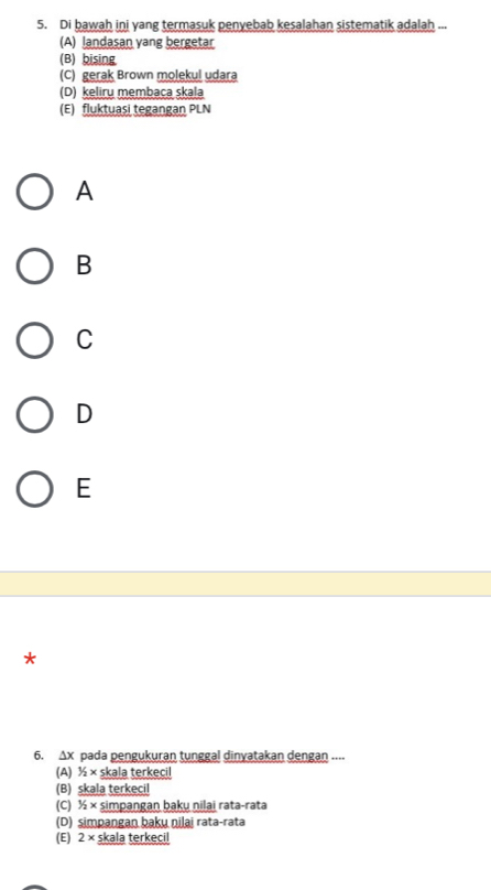 Di bawah ini yang termasuk penyebab kesalahan sistematik adalah ...
(A) landasan yang bergetar
(B) bising
(C) gerak Brown molekul udara
(D) keliru membaca skala
(E) fluktuasi tegangan PLN
A
B
C
D
E
*
6. Δx pada pengukuran tunggal dinyatakan dengan ....
(A) 1/2* skala terkecil
(B) skala terkecil
(C) 1/2* simpangan baku nilai rata-rata
(D) simpangan baku nilai rata-rata
(E) 2* skala terkecil