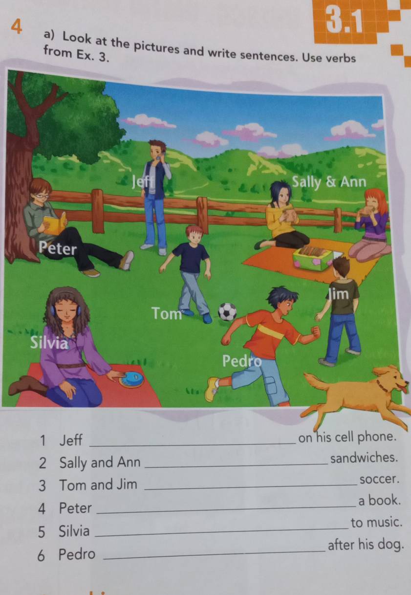 3.1 
4 a) Look at the pictures and write sentences. Use verbs 
from Ex. 3. 
1 Jeff _on his cell phone. 
2 Sally and Ann_ 
sandwiches. 
3 Tom and Jim _soccer. 
4 Peter _a book. 
_ 
to music. 
5 Silvia 
after his dog. 
6 Pedro_