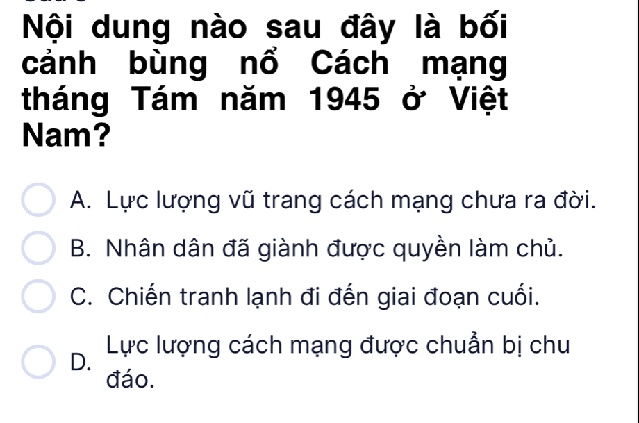 Nội dung nào sau đây là bối
cảnh bùng nổ Cách mạng
tháng Tám năm 1945 ở Việt
Nam?
A. Lực lượng vũ trang cách mạng chưa ra đời.
B. Nhân dân đã giành được quyền làm chủ.
C. Chiến tranh lạnh đi đến giai đoạn cuối.
D. Lực lượng cách mạng được chuẩn bị chu
đáo.