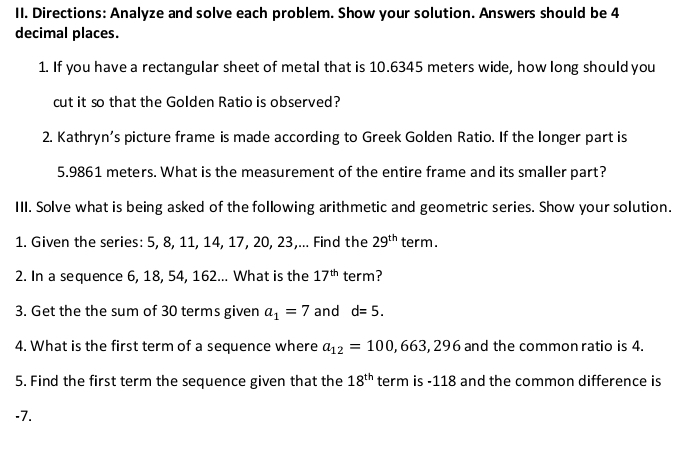 Directions: Analyze and solve each problem. Show your solution. Answers should be 4
decimal places. 
1. If you have a rectangular sheet of metal that is 10.6345 meters wide, how long should you 
cut it so that the Golden Ratio is observed? 
2. Kathryn’s picture frame is made according to Greek Golden Ratio. If the longer part is
5.9861 meters. What is the measurement of the entire frame and its smaller part? 
III. Solve what is being asked of the following arithmetic and geometric series. Show your solution. 
1. Given the series: 5, 8, 11, 14, 17, 20, 23,... Find the 29^(th) term. 
2. In a sequence 6, 18, 54, 162... What is the 17^(th) term? 
3. Get the the sum of 30 terms given a_1=7 and d=5. 
4. What is the first term of a sequence where a_12=100,663,296 and the common ratio is 4. 
5. Find the first term the sequence given that the 18^(th) term is -118 and the common difference is
-7.