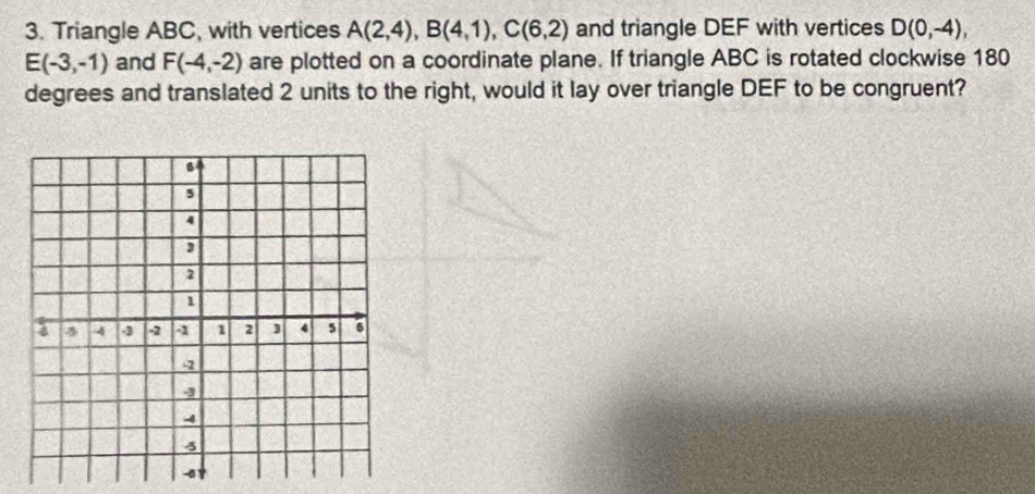 Triangle ABC, with vertices A(2,4), B(4,1), C(6,2) and triangle DEF with vertices D(0,-4),
E(-3,-1) and F(-4,-2) are plotted on a coordinate plane. If triangle ABC is rotated clockwise 180
degrees and translated 2 units to the right, would it lay over triangle DEF to be congruent?