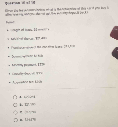 Given the lease terms below, what is the total price of this car if you buy it
after leasing, and you do not get the security deposit back?
Terms:
Length of lease: 36 months
MSRP of the car: $21,400
Purchase value of the car after lease: $17,100
Down payment: $1500
Monthly payment: $229
Security deposit: $350
Acquisition fee: $700
A. $29,246
B. $21,100
C. $27,894
D. $24,678