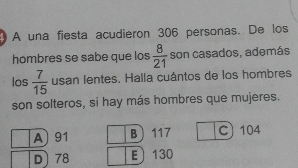 A una fiesta acudieron 306 personas. De los
hombres se sabe que los  8/21  son casados, además
los  7/15  usan lentes. Halla cuántos de los hombres
son solteros, si hay más hombres que mujeres.
A) 91 B 117 C) 104
D 78 E 130