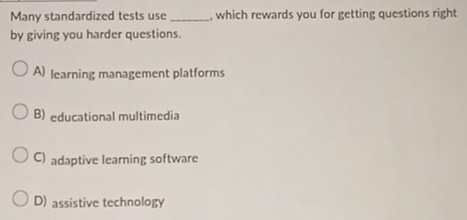 Many standardized tests use _, which rewards you for getting questions right
by giving you harder questions.
A) learning management platforms
B) educational multimedia
C) adaptive learning software
D) assistive technology