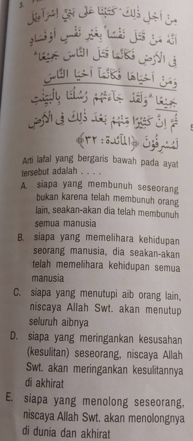 Gi Je Có Jhí in
ju kí kn wrí j
rr:ö LUlo Ezónzj
Arti lafal yang bergaris bawah pada ayat
tersebut adalah . . . .
A. siapa yang membunuh seseorang
bukan karena telah membunuh orang
lain, seakan-akan dia telah membunuh
semua manusia
B. siapa yang memelihara kehidupan
seorang manusia, dia seakan-akan
telah memelihara kehidupan semua
manusia
C. siapa yang menutupi aib orang lain,
niscaya Allah Swt. akan menutup
seluruh aibnya
D. siapa yang meringankan kesusahan
(kesulitan) seseorang, niscaya Allah
Swt. akan meringankan kesulitannya
di akhirat
E. siapa yang menolong seseorang,
niscaya Allah Swt. akan menolongnya
di dunia dan akhirat