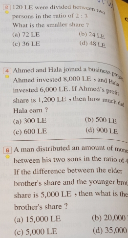 2 120 LE were divided between two 2:3
persons in the ratio of
What is the smaller share ?
(a) 72 LE (b) 24 LE
(c) 36 LE (d) 48 LE
4 ] Ahmed and Hala joined a business proje
Ahmed invested 8,000 LE ，and Hala
invested 6,000 LE. If Ahmed’s profit
share is 1,200 LE , then how much did
Hala earn ?
(a) 300 LE (b) 500 LE
(c) 600 LE (d) 900 LE
6 A man distributed an amount of mone
between his two sons in the ratio of 
If the difference between the elder
brother's share and the younger brot
share is 5,000 LE , then what is the
brother's share ?
(a) 15,000 LE (b) 20,000
(c) 5,000 LE (d) 35,000