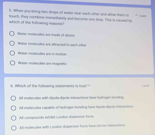 When you bring two drops of water near each other and allow them to * 1 peint
touch, they combine immediately and become one drop. This is caused by
which of the following reasons?
Water molecules are made of atoms
Water molecules are attracted to each other
Water molecules are in motion
Water molecules are magnetic
6. Which of the following statements is true? * 1 geint
All molecules with dipole-dipole interactions have hydrogen bending.
All molecules capable of hydrogen bonding have dipole dipole interactions.
All compounds exhibit London dispersion force.
All molecules with London dispersion force have ion-ion interactions