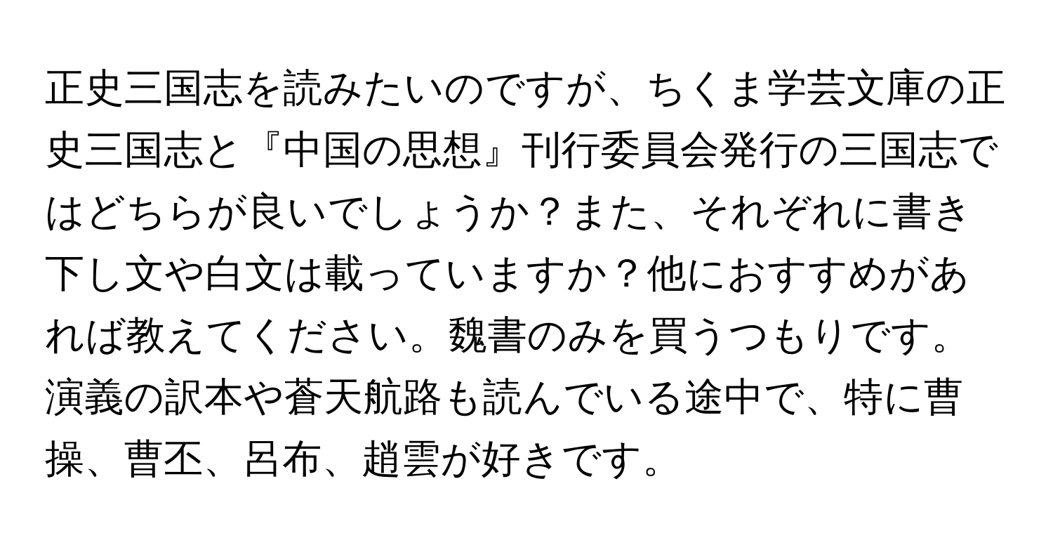 正史三国志を読みたいのですが、ちくま学芸文庫の正史三国志と『中国の思想』刊行委員会発行の三国志ではどちらが良いでしょうか？また、それぞれに書き下し文や白文は載っていますか？他におすすめがあれば教えてください。魏書のみを買うつもりです。演義の訳本や蒼天航路も読んでいる途中で、特に曹操、曹丕、呂布、趙雲が好きです。