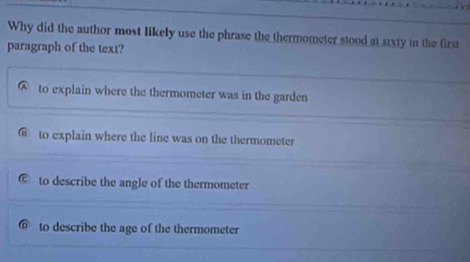 Why did the author most likely use the phrase the thermometer stood at sixty in the first
paragraph of the text?
to explain where the thermometer was in the garden
⑥ to explain where the line was on the thermometer
to describe the angle of the thermometer
to describe the age of the thermometer