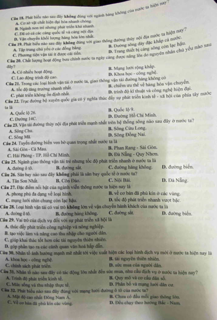 Cầu 18. Phát biểu nào sau đây không đúng với ngành hàng không của nước ta hiện nay7
A. Cơ sở vật chất hiện đại hóa nhanh chóng.
B, Ngành non trẻ nhưng phát triển khá nhanh.
C. Đã có cả các căng quốc tế và cảng nội địa.
Cầu 19. Phát biểu nào sau đây không đúng với giao thông đường thủy nội địa nước ta hiện nay?
D. Vận chuyển khối lượng hàng hóa lớn nhất.
A. Tập trung chủ yếu ở các đồng bằng. B. Đường sông dày đặc khắp cả nước.
C. Phương tiện vận tải ít được cải tiến. D. Trang thiết bị cáng sông còn lạc hậu.
Câu 20. Chất lượng hoạt động bưu chính nước ta ngày cảng được nâng lên do nguyên nhân chủ yếu nào sau
dây?
A. Có nhiều hoạt động. B. Mạng lưới rộng khắp.
C. Lao động trình độ cao. D. Khoa học - công nghệ.
Cầu 21. Trong các loại hình vận tải ở nước ta, giao thông vận tải đường hàng không có
A. tốc độ tăng trưởng nhanh nhất. B. chiếm ưu thế về hàng hóa vận chuyển.
C. phát triển không ổn định nhất. D. trình độ kĩ thuật và công nghệ hiện đại.
Câu 22. Trục đường bộ xuyên quốc gia có ý nghĩa thúc đầy sự phát triển kinh tế - xã hội của phía tây nước
ta là
A. Quốc lộ 26. B. Quốc lộ 9.
C. Đường 14C. D. Đường Hồ Chí Minh.
Câu 23. Vận tải đường thủy nội địa phát triển mạnh nhất trên hệ thống sông nào sau đây ở nước ta?
A. Sông Chu. B. Sông Cửu Long.
C. Sông Mã. D. Sông Đồng Nai.
Câu 24, Tuyến đường biển ven bờ quan trọng nhất nước ta là
A. Sài Gòn - Cà Mau. B. Phan Rang - Sài Gòn.
C. Hải Phòng - TP. Hồ Chí Minh. D. Đà Nẵng - Quy Nhơn.
Câu 25. Ngành giao thông vận tải trẻ nhưng tốc độ phát triển nhanh ở nước ta là
A. đường ô tô, B. đường sắt. C. đường hàng không. D. đường biển.
Câu 26. Sân bay nào sau đây không phải là sân bay quốc tế ở nước ta?
A. Tân Sơn Nhất. B. Côn Đảo. C. Nội Bài. D. Đà Nẵng.
Câu 27. Đặc điểm nổi bật của ngành viễn thông nước ta hiện nay là
A. phong phú đa dạng về loại hình. B. về cơ bản đã phủ kín ở các vùng.
C. mạng lưới nhìn chung còn lạc hậu. D. tốc độ phát triển nhanh vượt bậc.
Câu 28. Loại hình vận tải có vai trò không lớn về vận chuyển hành khách của nước ta là
A. đường ô tô. B. đường hàng không. C. đường sắt. D. đường biển
Câu 29. Vai trò của dịch vụ đối với sự phát triển xã hội là
A. thúc đầy phát triển công nghiệp và nông nghiệp.
B. tạo việc làm và nâng cao thu nhập cho người dân.
C. giúp khai thác tốt hơn các tài nguyên thiên nhiên.
D. góp phần tạo ra các cảnh quan văn hoá hấp dẫn.
Câu 30. Nhân tố ảnh hưởng mạnh mẽ nhất tới việc xuất hiện các loại hình dịch vụ mới ở nước ta hiện nay là
A. khoa học - công nghệ. B. tài nguyên thiên nhiên.
C. chính sách phát triển. D. sức mua của người dân.
Câu 31. Nhân tố nào sau đây có tác động lớn nhất đến sức mua, nhu cầu dịch vụ ở nước ta hiện nay?
A. Trình độ phát triển kinh tế. B. Quy mô và cơ cấu dân số,
C. Mức sống và thu nhập thực tế. D. Phân bố và mạng lưới dân cư.
Câu 32. Phát biểu nào sau đây đúng với mạng lưới đường ô tô của nước ta?
A. Mật độ cao nhất Đông Nam Á. B. Chưa có đầu mối giao thông lớn.
C, Về cơ bản đã phủ kín các vùng.  D. Đều chạy theo hướng Bắc - Nam.