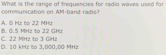 What is the range of frequencies for radio waves used for
communication on AM-band radio?
A. 0 Hz to 22 MHz
B. 0.5 MHz to 22 GHz
C. 22 MHz to 3 GHz
D. 10 kHz to 3,000,00 MHz