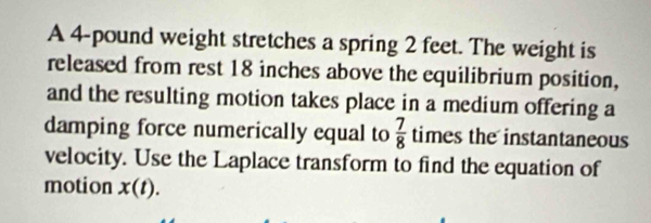 A 4-pound weight stretches a spring 2 feet. The weight is 
released from rest 18 inches above the equilibrium position, 
and the resulting motion takes place in a medium offering a 
damping force numerically equal to  7/8  times the instantaneous 
velocity. Use the Laplace transform to find the equation of 
motion x(t).