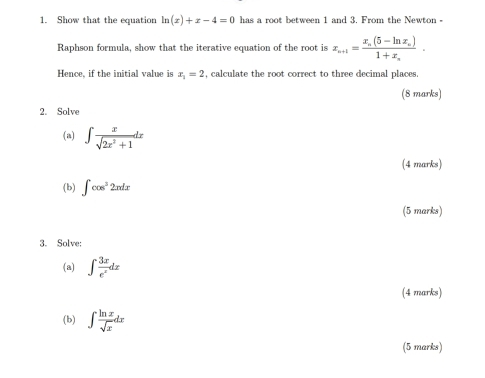 Show that the equation ln (x)+x-4=0 has a root between 1 and 3. From the Newton - 
Raphson formula, show that the iterative equation of the root is x_n+1=frac x_n(5-ln x_n)1+x_n. 
Hence, if the initial value is x_1=2 , calculate the root correct to three decimal places. 
(8 marks) 
2. Solve 
(a) ∈t  x/sqrt(2x^2+1) dx
(4 marks) 
(b) ∈t cos^22xdx
(5 marks) 
3. Solve: 
(a) ∈t  3x/e^x dx
(4 marks) 
(b) ∈t  ln x/sqrt(x) dx
(5 marks)