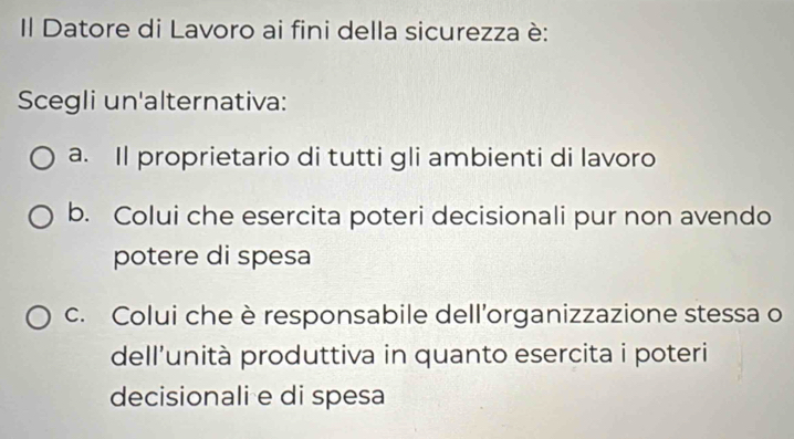 Il Datore di Lavoro ai fini della sicurezza è:
Scegli un'alternativa:
a. Il proprietario di tutti gli ambienti di lavoro
b. Colui che esercita poteri decisionali pur non avendo
potere di spesa
c. Colui che è responsabile dell’organizzazione stessa o
dell'unità produttiva in quanto esercita i poteri
decisionali e di spesa