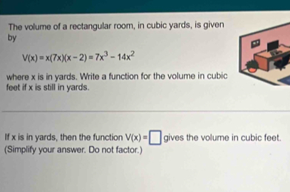 The volume of a rectangular room, in cubic yards, is given 
by
V(x)=x(7x)(x-2)=7x^3-14x^2
where x is in yards. Write a function for the volume in cubic
feet if x is still in yards. 
If x is in yards, then the function V(x)=□ gives the volume in cubic feet. 
(Simplify your answer. Do not factor.)