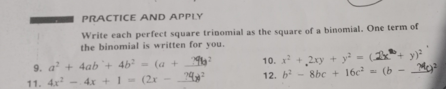 PRACTICE AND APPLY 
Write each perfect square trinomial as the square of a binomial. One term of 
the binomial is written for you. 
10. x^2+2xy+y^2=
9. a² + 4ab `+ 4b² = (a + _ ?9² (._  -+y)^2 _ 
11. 4x^2-4x+1=(2x-_ ?4 _  θ^2
12. b^2-8bc+16c^2=(b- 2