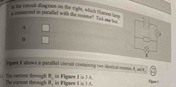 tn the circuit diagram on the right, which filament lamp
a connected in parallel with the resistor? Tick one box.
A □
B □ 
Figure I shows a parallel circuit containing two identical resistors, R, and R_2
The current through R_1 in Figure 1 is 3 A. Figure 1
The current through R_2 in Figure 1 is 3 A.