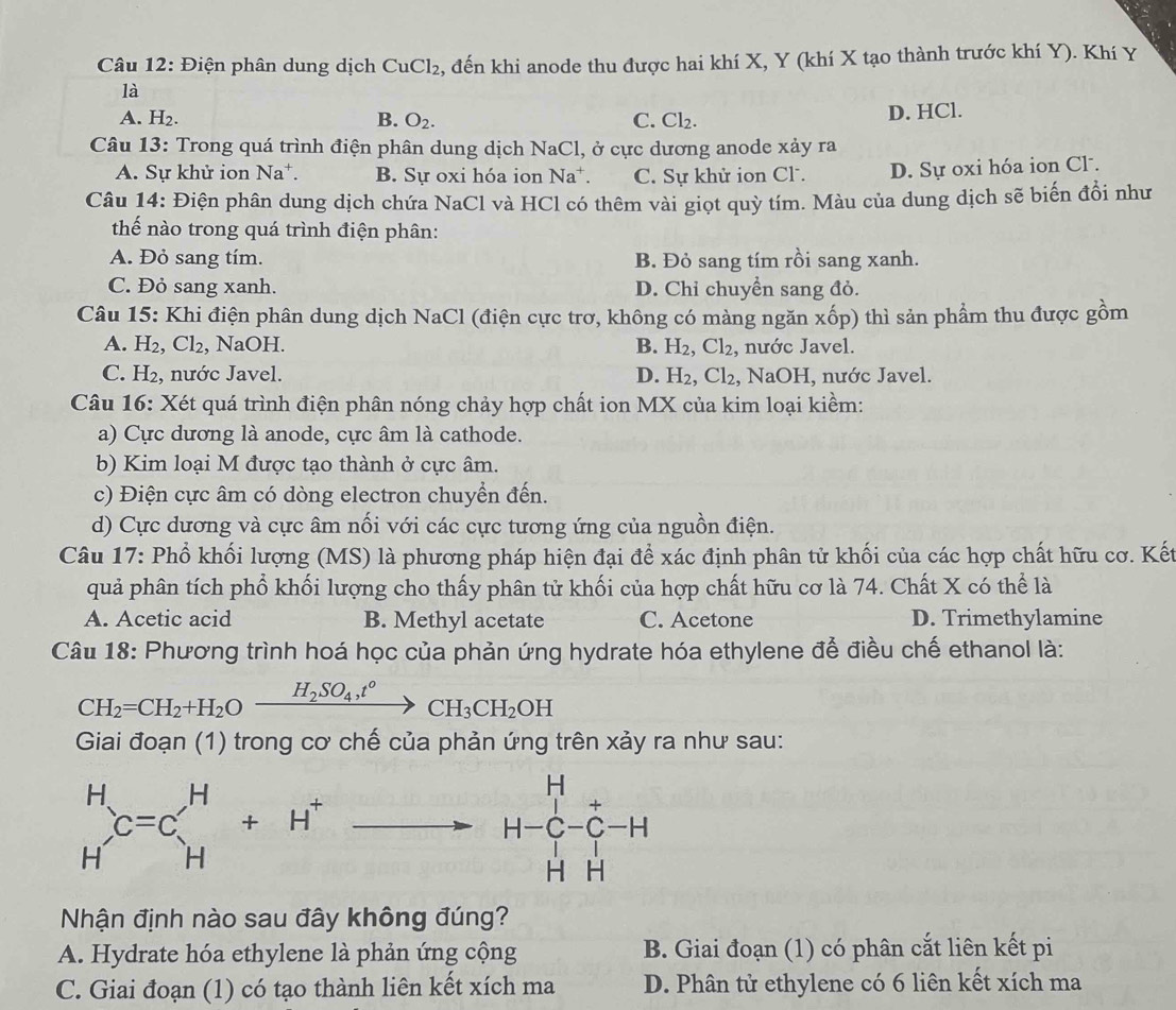 Điện phân dung dịch CuCl₂, đến khi anode thu được hai khí X, Y (khí X tạo thành trước khí Y). Khí Y
là
A. H_2. B. O_2. C. Cl_2. D. HCl.
Câu 13: Trong quá trình điện phân dung dịch NaCl, ở cực dương anode xảy ra
A. Sự khử ion Na*. B. Sự oxi hóa ion Na*. C. Sự khử ion Cl . D. Sự oxi hóa ion Cl .
Câu 14: Điện phân dung dịch chứa NaCl và HCl có thêm vài giọt quỳ tím. Màu của dung dịch sẽ biến đồi như
thế nào trong quá trình điện phân:
A. Đỏ sang tím. B. Đỏ sang tím rồi sang xanh.
C. Đỏ sang xanh. D. Chỉ chuyển sang đỏ.
Câu 15: Khi điện phân dung dịch NaCl (điện cực trơ, không có màng ngăn xốp) thì sản phẩm thu được gồm
A. H_2,Cl_2 , NaOH. B. H_2,Cl_2, nước Javel.
D.
C. H₂, nước Javel. H_2,Cl_2 , NaOH, nước Javel.
Câu 16: Xét quá trình điện phân nóng chảy hợp chất ion MX của kim loại kiềm:
a) Cực dương là anode, cực âm là cathode.
b) Kim loại M được tạo thành ở cực âm.
c) Điện cực âm có dòng electron chuyển đến.
d) Cực dương và cực âm nối với các cực tương ứng của nguồn điện.
Câu 17: Phổ khối lượng (MS) là phương pháp hiện đại để xác định phân tử khối của các hợp chất hữu cơ. Kết
quả phân tích phổ khối lượng cho thấy phân tử khối của hợp chất hữu cơ là 74. Chất X có thể là
A. Acetic acid B. Methyl acetate C. Acetone D. Trimethylamine
Câu 18: Phương trình hoá học của phản ứng hydrate hóa ethylene để điều chế ethanol là:
CH_2=CH_2+H_2Oxrightarrow H_2SO_4,t°CH_3CH_2OH
Giai đoạn (1) trong cơ chế của phản ứng trên xảy ra như sau:
beginarrayr H to H-C-C-H HHendarray
Nhận định nào sau đây không đúng?
A. Hydrate hóa ethylene là phản ứng cộng B. Giai đoạn (1) có phân cắt liên kết pi
C. Giai đoạn (1) có tạo thành liên kết xích ma D. Phân tử ethylene có 6 liên kết xích ma