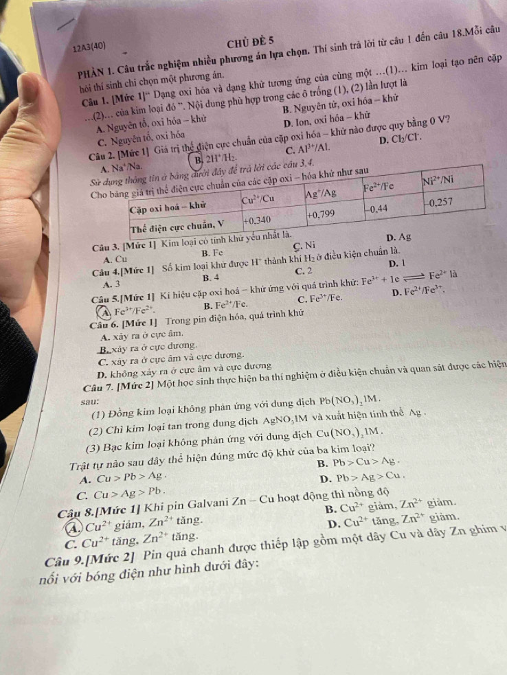 12A3(40) Chủ đè 5
PHẢN 1. Câu trắc nghiệm nhiều phương án lựa chọn. Thí sinh trả lời từ câu 1 đến câu 18.Mỗi câu
Câu 1. [Mức 1]“ Dạng oxi hóa và dạng khử tương ứng của cùng một ...(1)... kim loại tạo nên cặp
hôi thí sinh chí chọn một phương án.
..(2)... của kim loại đó ¨. Nội dung phù hợp trong các ô trống (1), (2) lần lượt là
A. Nguyên tổ, oxi hóa - khử B. Nguyên tử, oxỉ hóa - khử
C. Nguyên tố, oxi hóa D. Ion, oxi hóa - khử
Câu 2. [Mức 1] Giá trị thể điện cực chuẩn của cặp oxi hóa - khử nào được quy bằng 0 V?
B. 2H^+/H_2. C. Al^(3+)/Al. D. Cl₂/Cl.
S3,4.
 
Câu 3. [Mức 1] Kim loại có
A. Cu B. Fe C. Ni 
Câu 4.[Mức 1] Số kim loại khử được H^+ thành khí H₂ ở điều kiện chuẩn là.
A. 3 B. 4 C. 2 D. 1
Câu 5.[Mức 1] Kí hiệu cặp oxi hoá - khử ứng với quá trình khử: Fe^(3+)+1e = Fe^(2+)12
A Fe^(3+)/Fe^(2+). B. Fe^(2+)/Fe. C. Fe^(3+)/Fe. D. Fe^(2+)/Fe^(3+).
Câu 6. [Mức 1] Trong pin diện hóa, quá trình khử
A. xảy ra ở cực âm,
B xây ra ở cực dương.
C. xây ra ở cực âm và cực dương.
D. không xảy ra ở cực âm và cực đương
Câu 7. [Mức 2] Một học sinh thực hiện ba thí nghiệm ở điều kiện chuẩn và quan sát được các hiện
sau:
(1) Đồng kim loại không phản ứng với dung dịch Pb(NO_3) 1 M.
(2) Chỉ kim loại tan trong dung dịch AgNO_31M 4 và xuất hiện tinh thể Ag.
(3) Bạc kim loại không phản ứng với dung dịch Cu(NO_3)_21M.
Trật tự nào sau đây thể hiện đúng mức độ khử của ba kim loại?
B.
A. Cu>Pb>Ag. Pb>Cu>Ag.
D. Pb>Ag>Cu.
C. Cu>Ag>Pb.
Câu 8.[Mức 1] Khi pin Galvani Zn-Cu hoạt động thì nồng độ
A Cu^(2+) giảm, Zn^(2+) tǎng. B. Cu^(2+) giảm, Zn^(2+) giàm.
D. Cu^(2+) tǎng, Zn^(2+) giảm.
Câu 9.[Mức 2] Pin quả chanh được thiếp lập gồm một dây Cu và dây Zn ghim và C. Cu^(2+) tǎng, Zn^(2+)tan g.
nối với bóng điện như hình dưới đây: