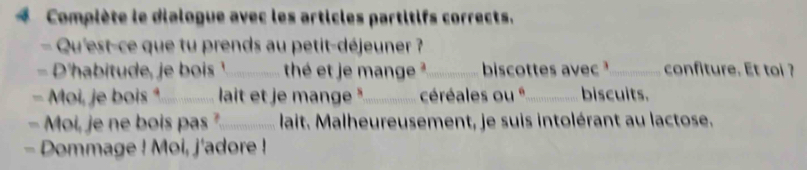 Compiète le dialogue avec les articles partitifs corrects. 
= Qu'est-ce que tu prends au petit-déjeuner ? 
- D'habitude, je bos _thé et je mange ²_ biscottes avec _confiture. Et toi ? 
- Moi, je bois _ lait et je mange "_ céréales ou *_ biscuits. 
- Moi, je ne bois pas ?_ lait. Malheureusement, je suis intolérant au lactose. 
- Dommage ! Moi, j'adore !