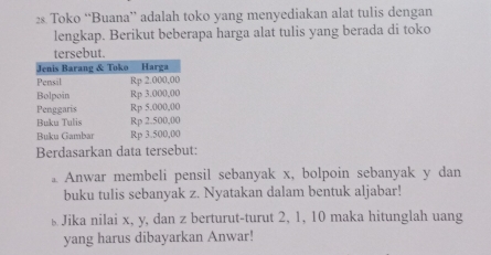 2& Toko “Buana” adalah toko yang menyediakan alat tulis dengan 
lengkap. Berikut beberapa harga alat tulis yang berada di toko 
tersebut. 
Berdasarkan data tersebut: 
a Anwar membeli pensil sebanyak x, bolpoin sebanyak y dan 
buku tulis sebanyak z. Nyatakan dalam bentuk aljabar! 
£ Jika nilai x, y, dan z berturut-turut 2, 1, 10 maka hitunglah uang 
yang harus dibayarkan Anwar!