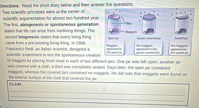 Directions: Read the short story below and then answer the questions. 
Two scientific principles were at the center of 
scientific argumentation for almost two hundred year. 
The first, abiogenesis or spontaneous generation Flies 
states that life can arise from nonliving things. The Maggots 
second biogenesis states that every living thing Open jar Gauze-covered jar Sealed jar 
came from a pre-existing living thing. In 1668, Maggots No maggots No maggots 
Francesco Redi, an Italian scientist, designed a appeared in appeared in the appeared in 
scientific experiment to test the spontaneous creation the open jar. gauze-covered jar. the sealed jar. 
of maggots by placing fresh meat in each of two different jars. One jar was left open; another jar 
was covered with a cloth, a third was completely sealed. Days later, the open jar contained 
maggots, whereas the covered jars contained no maggots. He did note that maggots were found on 
the exterior surface of the cloth that covered the jar. 
CLAIM 
_ 
_