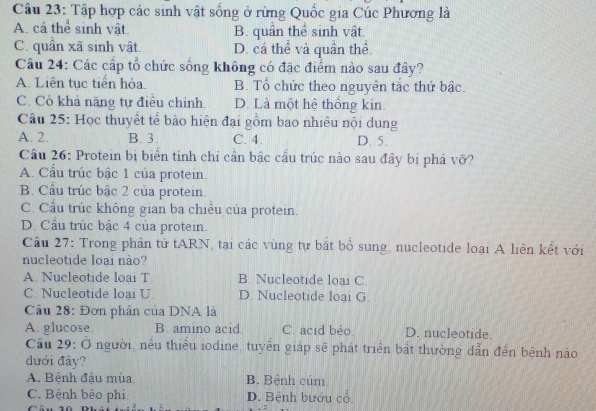 Tập hợp các sinh vật sống ở rừng Quốc gia Cúc Phương là
A. cá thể sinh vật. B. quân thể sinh vật.
C. quần xã sinh vật. D. cá thể và quần thể
Câu 24: Các cấp tổ chức sống không có đặc điểm nào sau đây?
A. Liên tục tiền hóa. B. Tổ chức theo nguyên tắc thứ bậc.
C. Có khả năng tự điều chỉnh D. Là một hệ thống kin.
Câu 25: Học thuyết tế bào hiện đại gồm bao nhiêu nội dung
A. 2. B. 3. C. 4. D. 5.
Câu 26: Protein bị biển tính chỉ cần bắc cầu trúc nào sau đây bị phá vỡ?
A. Cầu trúc bậc 1 của protein.
B. Cầu trúc bậc 2 của protein.
C. Cầu trúc không gian ba chiều của protein.
D. Cầu trúc bậc 4 của protein.
Câu 27: Trong phân tử tARN, tại các vùng tự bắt bổ sung, nucleotide loại A liên kết với
nucleotide loại nào?
A. Nucleotide loai T B. Nucleotide loại C.
C. Nucleotide loại U. D. Nucleotide loại G.
Câu 28: Đơn phân của DNA là
A. glucose. B. amino acid C. acid béo D. nucleotide.
Cầu 29: Ở người, nếu thiểu iodine, tuyển giáp sẽ phát triển bất thường dẫn đền bệnh nào
dưới đây?
A. Bệnh đậu mùa. B. Bệnh cúm
C. Bệnh béo phi D. Bệnh bướu cổ.